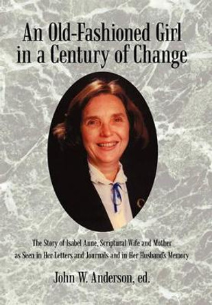 An Old-Fashioned Girl in a Century of Change: The Story of Isabel Anne, Scriptural Wife and Mother as Seen in Her Letters and Journals and in Her Hus by John W Anderson Ed 9781450278577