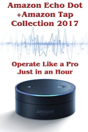 Amazon Echo Dot + Amazon Tap Collection 2017: Operate Like a Pro Just in an Hour: (Amazon Dot For Beginners, Amazon Dot User Guide, Amazon Dot Echo) by Phillip Mackein 9781543033014