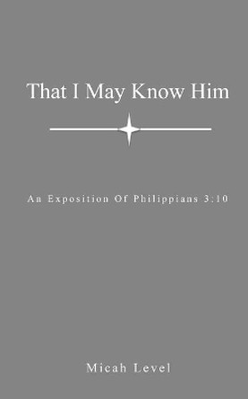 That I May Know Him: An Exposition Of Philippians 3:10 by Micah Level 9798599002345