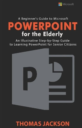 A Beginner's Guide to Microsoft PowerPoint For the Elderly: An Illustrative Step-by-Step Guide to Learning PowerPoint for Senior Citizens by Thomas Jackson 9798657255300