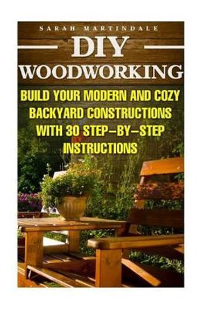 DIY Woodworking: Build Your Modern And Cozy Backyard Constructions With 30 Step-by-Step Instructions: (Wood Pallets, Wood Pallet Projects, Diy Decoration And Design, Interior Design, DIY Hacks, Garden) by Sarah Martindale 9781523327560