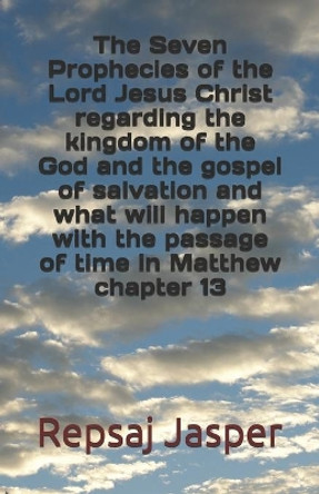 The Seven Prophecies of the Lord Jesus Christ regarding the kingdom of the god and the gospel of salvation and what will happen with the passage of time in Matthew chapter 13 by Repsaj Jasper 9781463604974