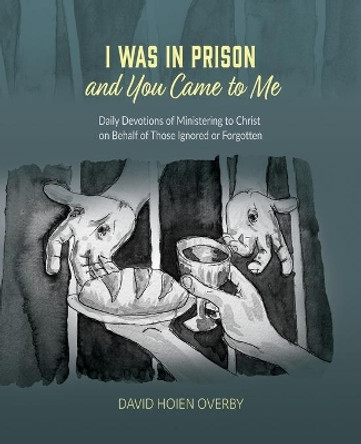 I Was in Prison and You Came to Me: Daily Devotions of Ministering to Christ on Behalf of Those Ignored or Forgotten by David Hoien Overby 9798701230741