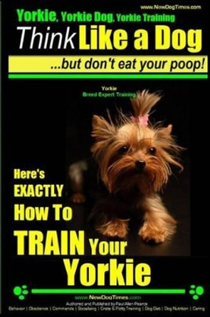 Yorkie, Yorkie Dog, Yorkie Training - Think Like a Dog, But Don't Eat Your Poop! - Yorkie Breed Expert Training -: Here's EXACTLY How To TRAIN Your YORKIE by Paul Allen Pearce 9781503252295