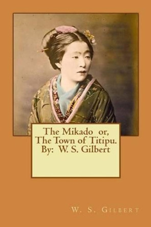 The Mikado Or, the Town of Titipu. by: W. S. Gilbert ( a Comic Opera ) by W S Gilbert 9781540352019