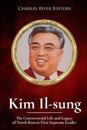 Kim Il-sung: The Controversial Life and Legacy of North Korea's First Supreme Leader by Charles River Editors 9781981245215
