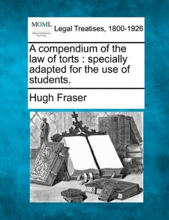 A Compendium of the Law of Torts: Specially Adapted for the Use of Students. by Hugh Fraser 9781240027545