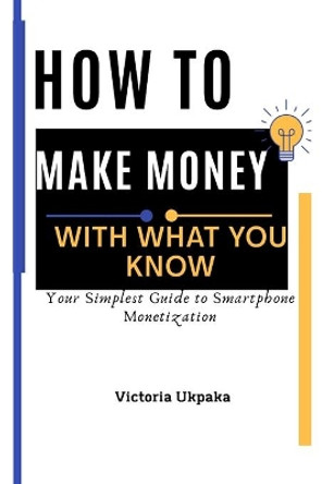 How to Make Money with What you know: Your Simplest Guide to Smartphone Monetization by Victoria Ukpaka 9798574351703