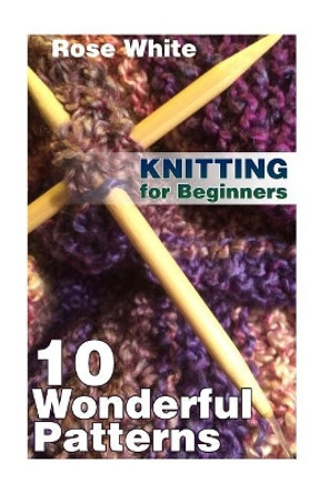 Knitting for Beginners: 10 Wonderful Patterns: (Knitting Projects, Knitting Stitches) by Rose White 9781984035707