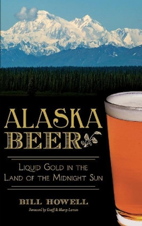 Alaska Beer: Liquid Gold in the Land of the Midnight Sun by Bill Howell 9781540210029