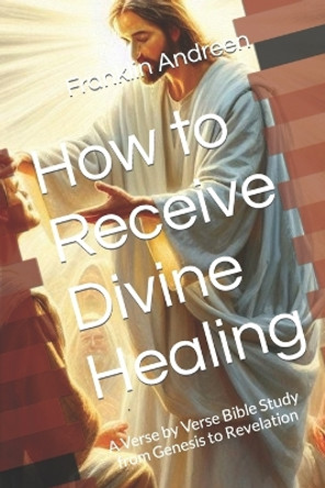 How to Receive Divine Healing: A Verse by Verse Bible Study from Genesis to Revelation by Franklin J Andreen 9781707578085