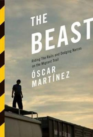 The Beast: Riding the Rails and Dodging Narcos on the Migrant Trail by Oscar J. Martinez