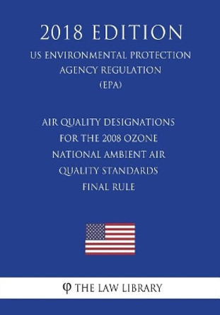 Air Quality Designations for the 2008 Ozone National Ambient Air Quality Standards - Final Rule (US Environmental Protection Agency Regulation) (EPA) (2018 Edition) by The Law Library 9781723345333