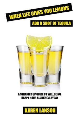 When Life Gives You Lemons, Add A Shot Of Tequila: A straight up guide to wellbeing. Happy Hour all day everyday. by Karen Lanson 9781522806981