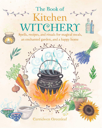 The Book of Kitchen Witchery: Spells, Recipes, and Rituals for Magical Meals, an Enchanted Garden, and a Happy Home by Cerridwen Greenleaf