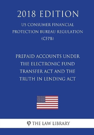 Prepaid Accounts under the Electronic Fund Transfer Act and the Truth in Lending Act (US Consumer Financial Protection Bureau Regulation) (CFPB) (2018 Edition) by The Law Library 9781721591411