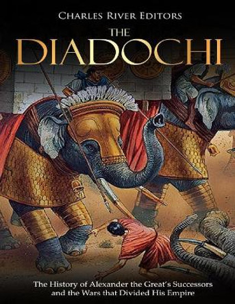 The Diadochi: The History of Alexander the Great's Successors and the Wars that Divided His Empire by Charles River Editors 9781727442410