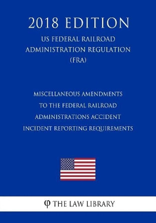 Miscellaneous Amendments to the Federal Railroad Administrations Accident - Incident Reporting Requirements (Us Federal Railroad Administration Regulation) (Fra) (2018 Edition) by The Law Library 9781727527650