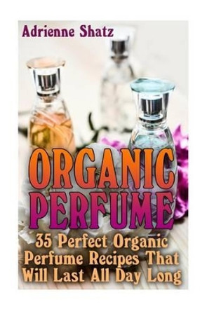 Organic Perfume: 35 Perfect Organic Perfume Recipes That Will Last All Day Long: (Aromatherapy, Essential Oils, Homemade Perfume) by Adrienne Shatz 9781537733913