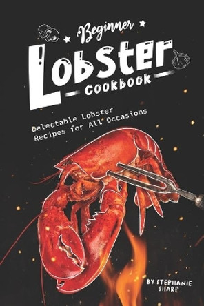 Beginner Lobster Cookbook: Delectable Lobster Recipes for All Occasions by Stephanie Sharp 9781674959436