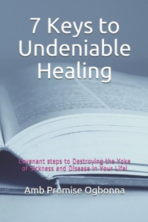 7 Keys to Undeniable Healing: Covenant steps to Destroying the Yoke of Sickness and Disease In Your Life! by Amb Promise Ogbonna 9781690068631