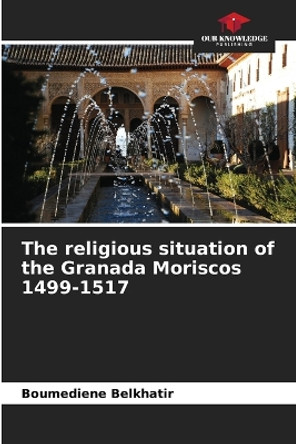 The religious situation of the Granada Moriscos 1499-1517 by Boumediene Belkhatir 9786206524731