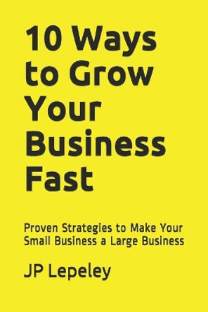 10 Ways to Grow Your Business Fast: Proven Strategies to Make Your Small Business a Large Business by Jp Lepeley 9798605306580