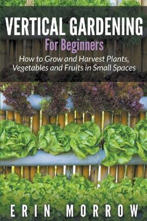 Vertical Gardening For Beginners: How to Grow and Harvest Plants, Vegetables and Fruits in Small Spaces by Erin Morrow 9781681271187