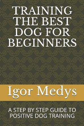 Training the Best Dog for Beginners: A Step by Step Guide to Positive Dog Training by Igor Medys 9781718076259