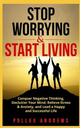 Stop Worrying & Start Living: Conquer Negative Thinking, Declutter Your Mind, Relieve Stress & Anxiety, and Lead a Happy and Successful Life by Pollux Andrews 9781719152839