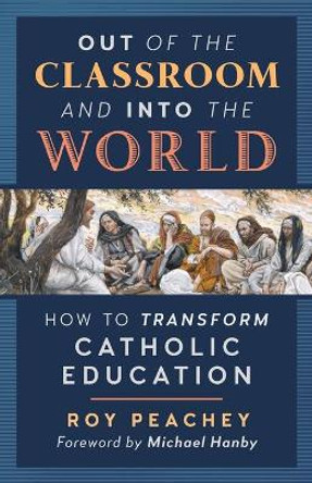 Out of the Classroom and into the World: How to Transform Catholic Education by Roy Peachey 9781621383949