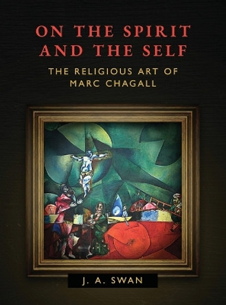 On the Spirit and the Self: The Religious Art of Marc Chagall by J A Swan 9781630514211