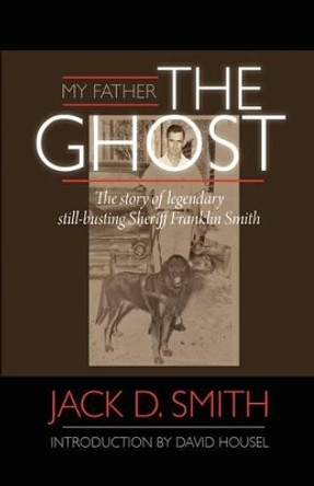 My Father, &quot;The Ghost&quot; - The Story of Legendary Still-Busting Sheriff Franklin Smith by Jack D Smith 9781608620951