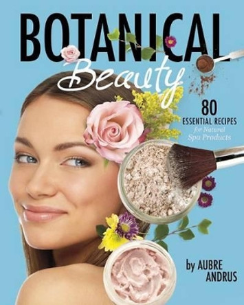 Botanical Beauty: 80 Essential Recipes for Natural Spa Products by Aubre Andrus 9781630790752