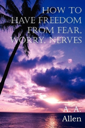 How to Have Freedom from Fear, Worry, Nerves by A a Allen 9781612034911