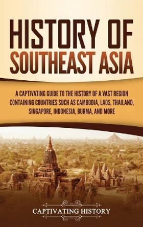 History of Southeast Asia: A Captivating Guide to the History of a Vast Region Containing Countries Such as Cambodia, Laos, Thailand, Singapore, Indonesia, Burma, and More by Captivating History 9781637162309