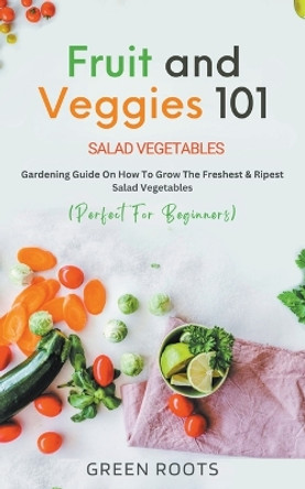 Fruit and Veggies 101: Gardening Guide On How To Grow The Freshest & Ripest Salad Vegetables (Perfect For Beginners) by Green Roots 9798215679937