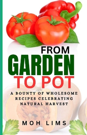 From Garden to Pot: A Bounty of Wholesome Recipes Celebrating Nature's Harvest by Moh Lims 9798856107059