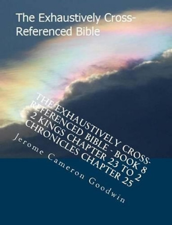 The Exhaustively Cross-Referenced Bible - Book 8 - 2 Kings Chapter 23 To 2 Chronicles Chapter 25: The Exhaustively Cross-Referenced Bible by Jerome Cameron Goodwin 9781500497262
