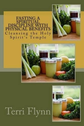 Fasting a Spiritual Discipline with Physical Benefits: Cleansing the Holy Spirit's Temple by Terri Flynn 9781515327264
