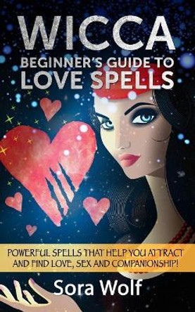 Wicca - Beginner's Guide to Love Spells: Powerful Spells That Help You Attract and Find Love, Sex and Companionship! by Sora Wolf 9781523994670