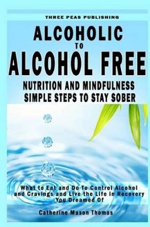 Alcoholic to Alcohol Free - Nutrition and Mindfulness Steps to Stay Sober: What To Eat To Control Alcohol and Cravings and Help You Live The Life You Dreamed Of In Recovery by Catherine Mason Thomas 9781530004089