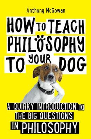 How to Teach Philosophy to Your Dog: A Quirky Introduction to the Big Questions in Philosophy by Anthony McGowan