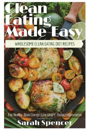Clean Eating Made Easy! Wholesome Clean Eating Diet Recipes: Feel Healthy, Boost Energy, Lose Weight, Reduce Inflammation by Sarah Spencer 9781544719429
