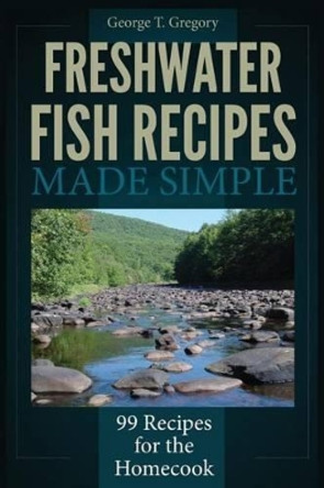 Freshwater Fish Recipes Made Simple: 99 Recipes for the Homecook by George T Gregory 9781940253015
