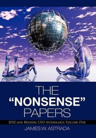 The Nonsense Papers: 2012 and Beyond: UFO Anthology, Volume One by James W Astrada 9781475946710