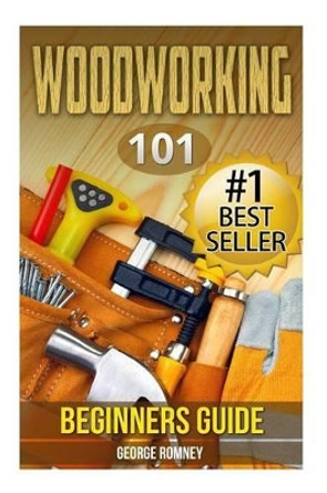 Woodworking: 101 Beginners Guide (The Definitive guide for what need to know to start your projects today) by George Romney 9781508993759