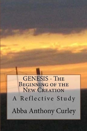 GENESIS - The Beginning of the New Creation: A Reflective Study by Abba Anthony Curley 9781548147495