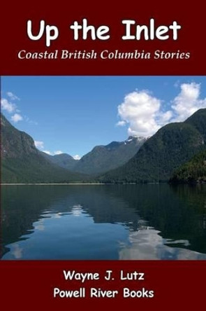 Up the Inlet: Coastal British Columbia Stories by Wayne J Lutz 9781927438114
