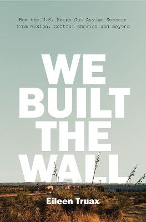 We Built the Wall: How the US Keeps Out Asylum Seekers from Mexico, Central America and Beyond by Eileen Truax